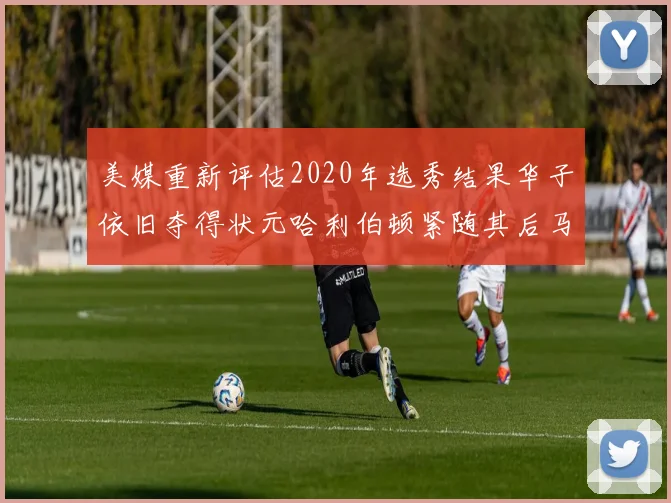 美媒重新评估2020年选秀结果华子依旧夺得状元哈利伯顿紧随其后马克西位列探花