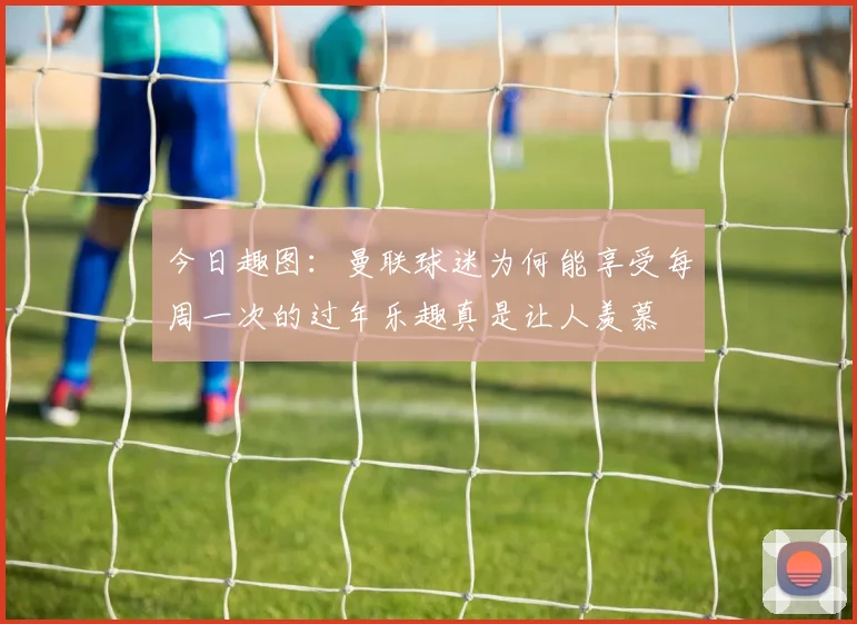 今日趣图：曼联球迷为何能享受每周一次的过年乐趣真是让人羡慕