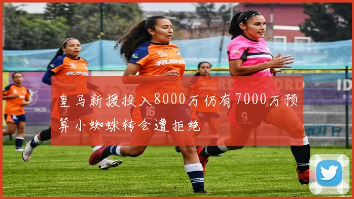 皇马新援投入8000万仍有7000万预算小蜘蛛转会遭拒绝