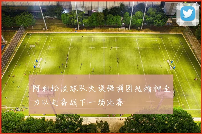 阿利松谈球队失误强调团结精神全力以赴备战下一场比赛