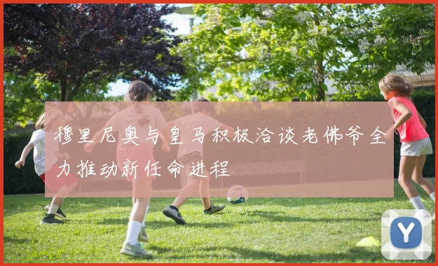 穆里尼奥与皇马积极洽谈老佛爷全力推动新任命进程