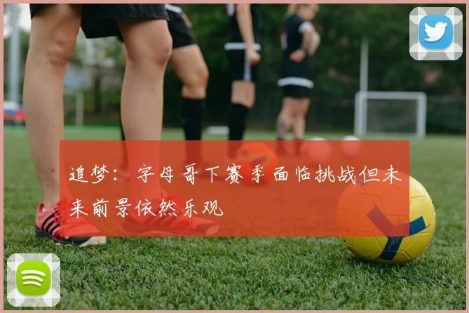 追梦：字母哥下赛季面临挑战但未来前景依然乐观
