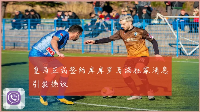 皇马正式签约库库罗马诺独家消息引发热议