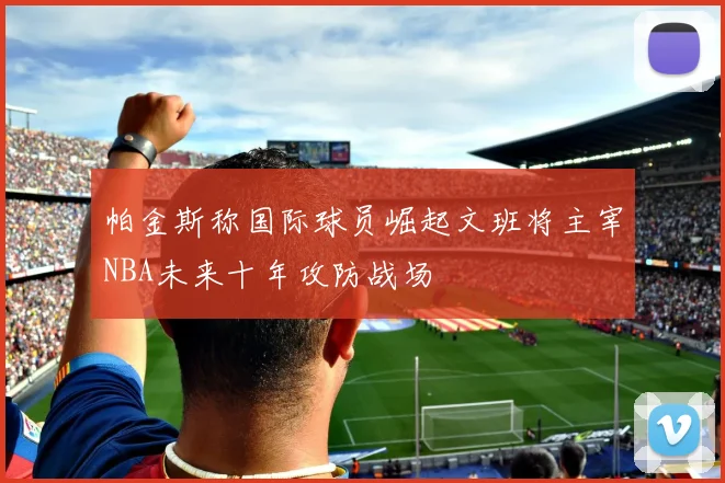 帕金斯称国际球员崛起文班将主宰NBA未来十年攻防战场