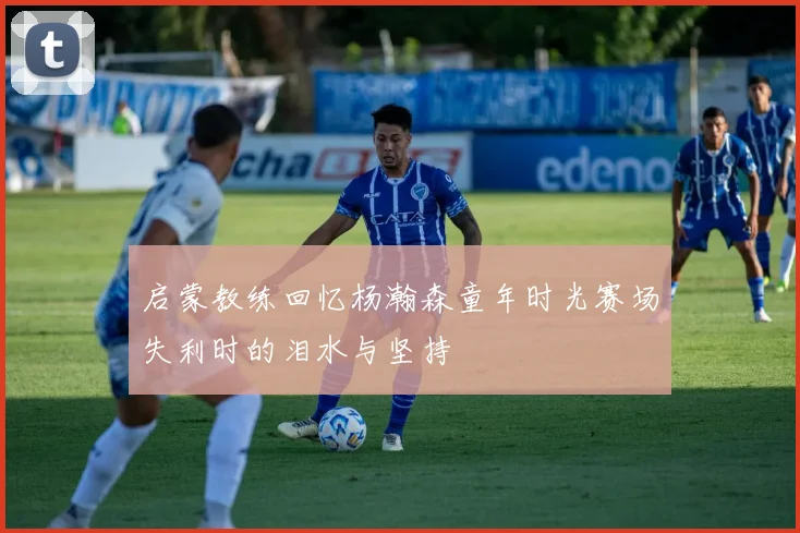 启蒙教练回忆杨瀚森童年时光赛场失利时的泪水与坚持