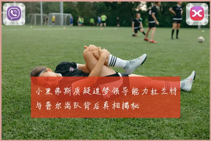 小里弗斯质疑追梦领导能力杜兰特与普尔离队背后真相揭秘