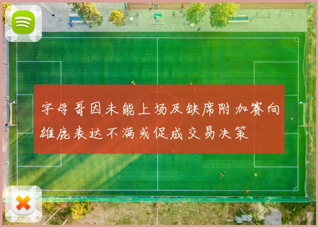 字母哥因未能上场及缺席附加赛向雄鹿表达不满或促成交易决策