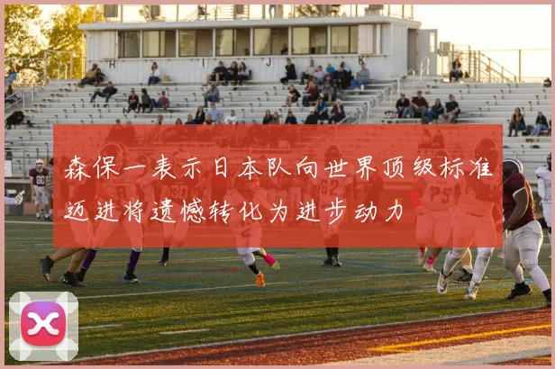 森保一表示日本队向世界顶级标准迈进将遗憾转化为进步动力
