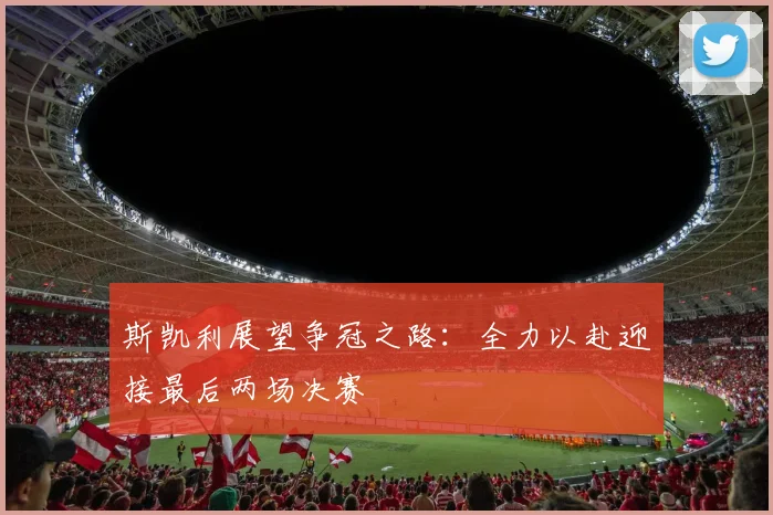 斯凯利展望争冠之路：全力以赴迎接最后两场决赛