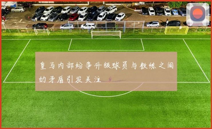 皇马内部纷争升级球员与教练之间的矛盾引发关注