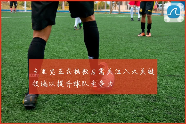 卡里克正式执教后需关注八大关键领域以提升球队竞争力