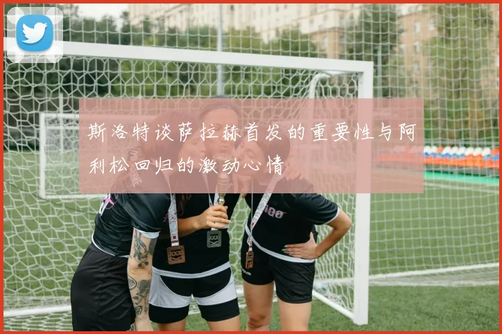 斯洛特谈萨拉赫首发的重要性与阿利松回归的激动心情