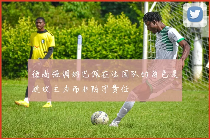 德尚强调姆巴佩在法国队的角色是进攻主力而非防守责任