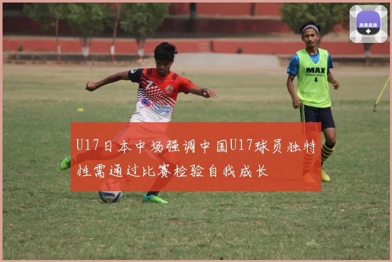 U17日本中场强调中国U17球员独特性需通过比赛检验自我成长