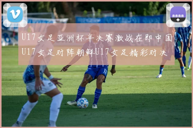 U17女足亚洲杯半决赛激战在即中国U17女足对阵朝鲜U17女足精彩对决即将开启