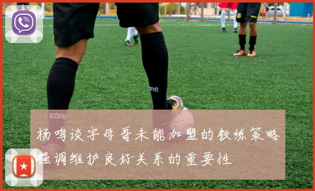 杨鸣谈字母哥未能加盟的教练策略强调维护良好关系的重要性