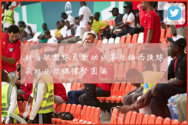利马联盟球员激动分享与梅西换球衣经历称偶像梦圆满