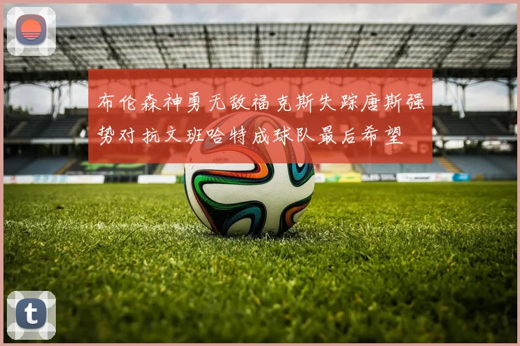 布伦森神勇无敌福克斯失踪唐斯强势对抗文班哈特成球队最后希望