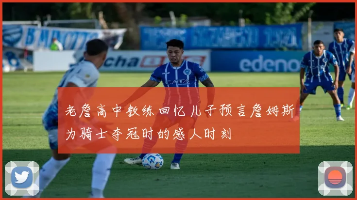 老詹高中教练回忆儿子预言詹姆斯为骑士夺冠时的感人时刻