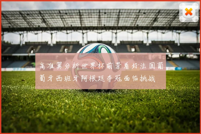 高准翼分析世界杯前景看好法国葡萄牙西班牙阿根廷夺冠面临挑战