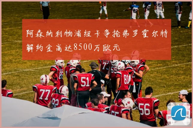 阿森纳利物浦纽卡争抢弗罗霍尔特解约金高达8500万欧元