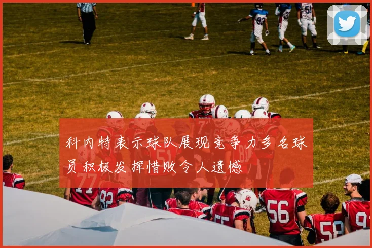 科内特表示球队展现竞争力多名球员积极发挥惜败令人遗憾
