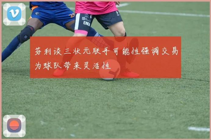 芬利谈三状元联手可能性强调交易为球队带来灵活性
