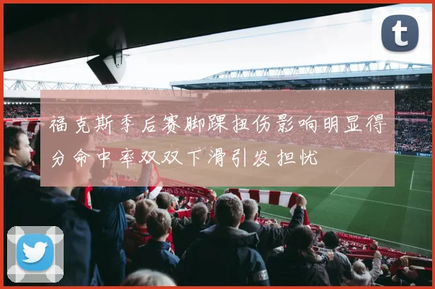 福克斯季后赛脚踝扭伤影响明显得分命中率双双下滑引发担忧