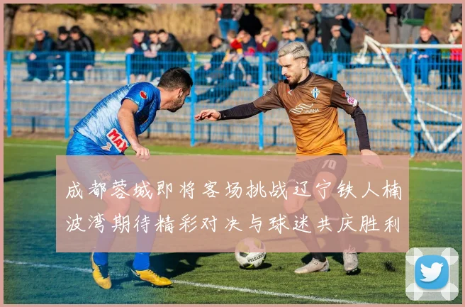 成都蓉城即将客场挑战辽宁铁人楠波湾期待精彩对决与球迷共庆胜利