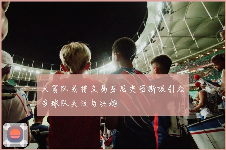火箭队或将交易芬尼史密斯吸引众多球队关注与兴趣