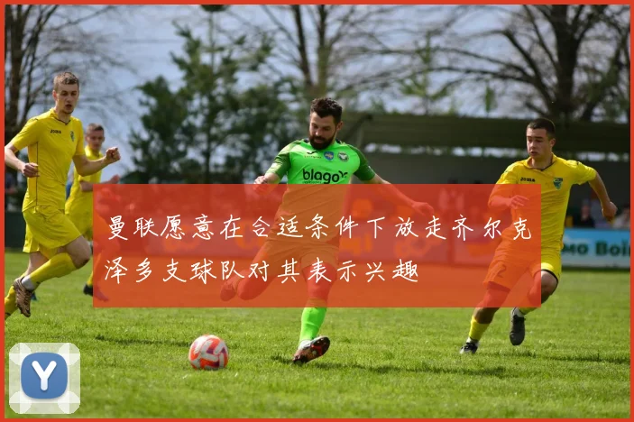 曼联愿意在合适条件下放走齐尔克泽多支球队对其表示兴趣