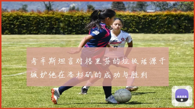 考辛斯坦言对格里芬的垃圾话源于嫉妒他在洛杉矶的成功与胜利